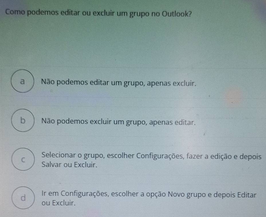 Como podemos editar ou excluir um grupo no Outlook?
a Não podemos editar um grupo, apenas excluir.
b Não podemos excluir um grupo, apenas editar.
C Selecionar o grupo, escolher Configurações, fazer a edição e depois
Salvar ou Excluir.
Ir em Configurações, escolher a opção Novo grupo e depois Editar
d ou Excluir.