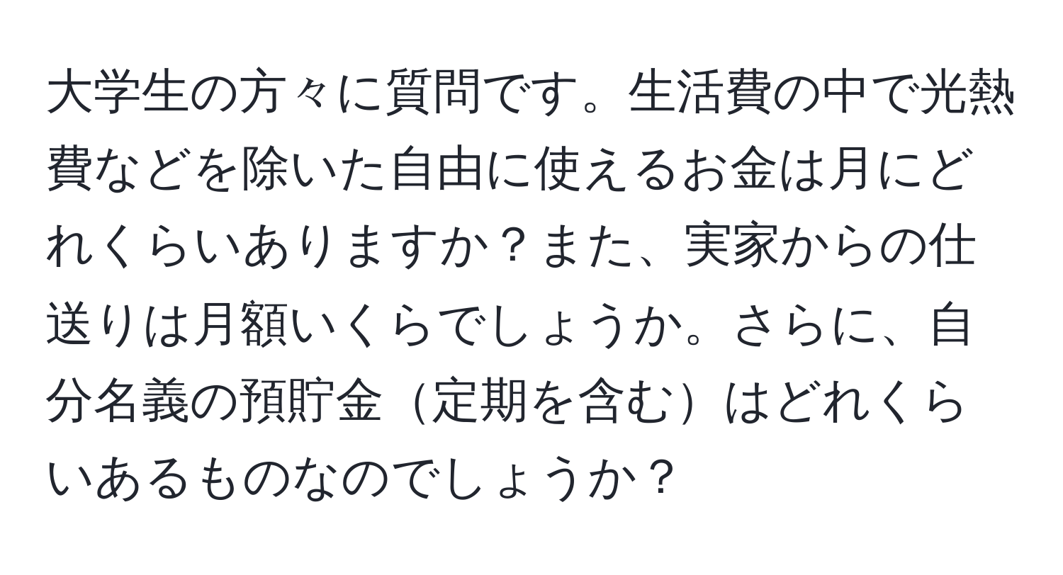 大学生の方々に質問です。生活費の中で光熱費などを除いた自由に使えるお金は月にどれくらいありますか？また、実家からの仕送りは月額いくらでしょうか。さらに、自分名義の預貯金定期を含むはどれくらいあるものなのでしょうか？