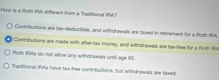 How is a Roth IRA different from a Traditional IRA?
Contributions are tax-deductible, and withdrawals are taxed in retirement for a Roth IRA.
Contributions are made with after-tax money, and withdrawals are tax-free for a Roth IRA
Roth IRAs do not allow any withdrawals until age 65.
Traditional IRAs have tax-free contributions, but withdrawals are taxed.