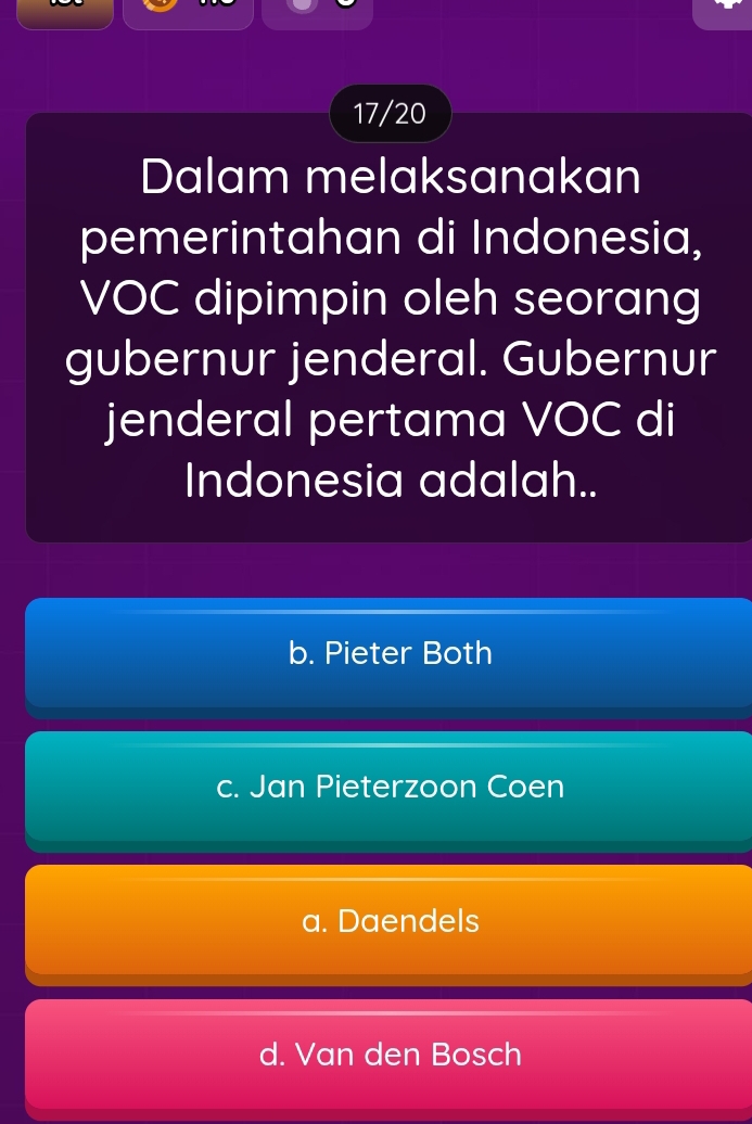 17/20
Dalam melaksanakan
pemerintahan di Indonesia,
VOC dipimpin oleh seorang
gubernur jenderal. Gubernur
jenderal pertama VOC di
Indonesia adalah..
b. Pieter Both
c. Jan Pieterzoon Coen
a. Daendels
d. Van den Bosch