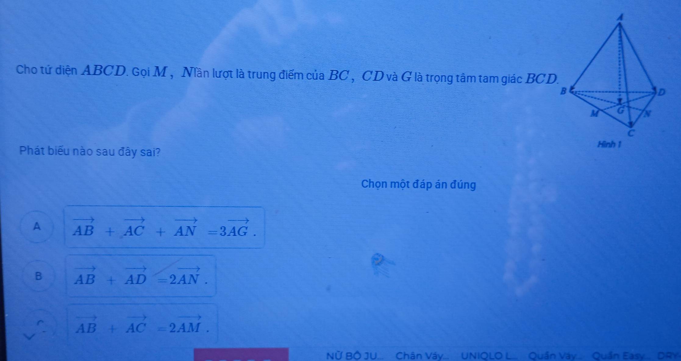 Cho tứ diện ABCD. Gọi M , Nần lượt là trung điểm của BC , CD và G là trọng tâm tam giác BCD.
Phát biểu nào sau đây sai?
Chọn một đáp án đúng
A vector AB+vector AC+vector AN=3vector AG.
B vector AB+vector AD=2vector AN.
vector AB+vector AC=2vector AM. 
Nữ Bố JU. Chân Váv.... UNIOLO L. Quần Váv... Quần Easv.... DRY