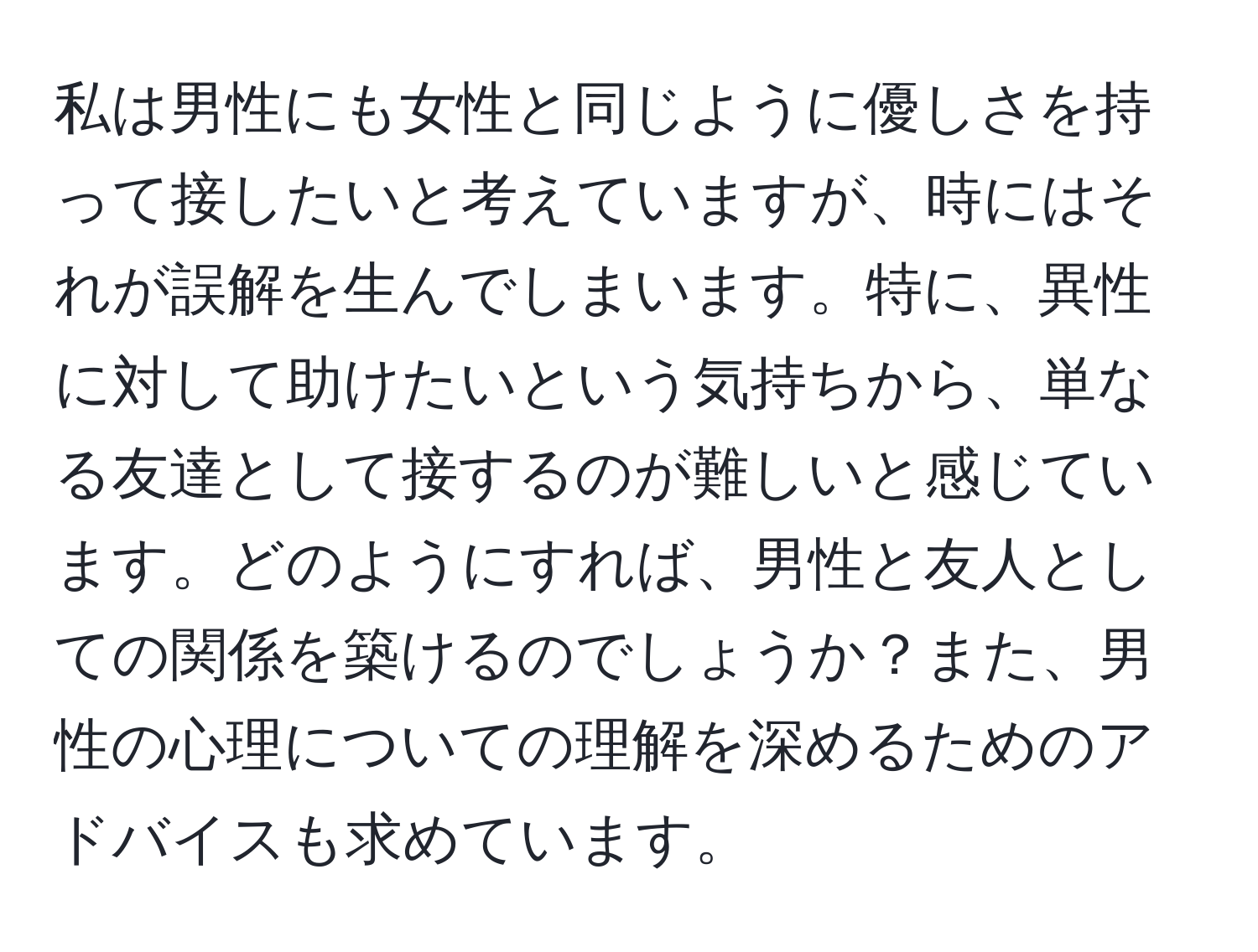 私は男性にも女性と同じように優しさを持って接したいと考えていますが、時にはそれが誤解を生んでしまいます。特に、異性に対して助けたいという気持ちから、単なる友達として接するのが難しいと感じています。どのようにすれば、男性と友人としての関係を築けるのでしょうか？また、男性の心理についての理解を深めるためのアドバイスも求めています。