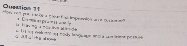 ction
Question 11
How can you make a great first impression on a customer?
a. Dressing professionally
b. Having a positive attitude
c. Using welcoming body language and a confident posture
d. All of the above