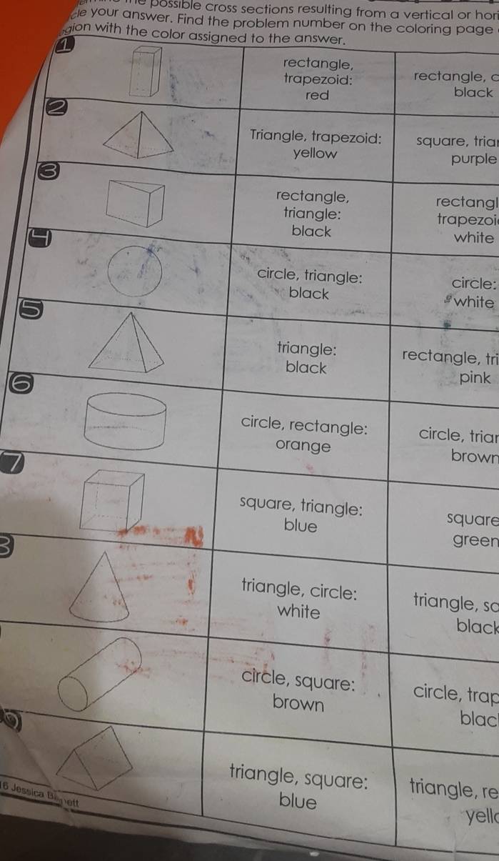 he possible cross sections resulting from a vertical or hor
be your answer. Find the problem number on the coloring page
gion with the color assigned to the answer.
gle, 
black
e, tria
urple
tangl
pezoi
white
ircle:
white
gle, tri
pink
e, triar
rown
quare
green
le, so
black
, trap
blac
le, re
16 Jessica
yell