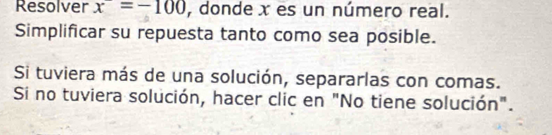 Resolver x=-100 , donde x es un número real. 
Simplificar su repuesta tanto como sea posible. 
Si tuviera más de una solución, separarlas con comas. 
Si no tuviera solución, hacer clic en "No tiene solución".