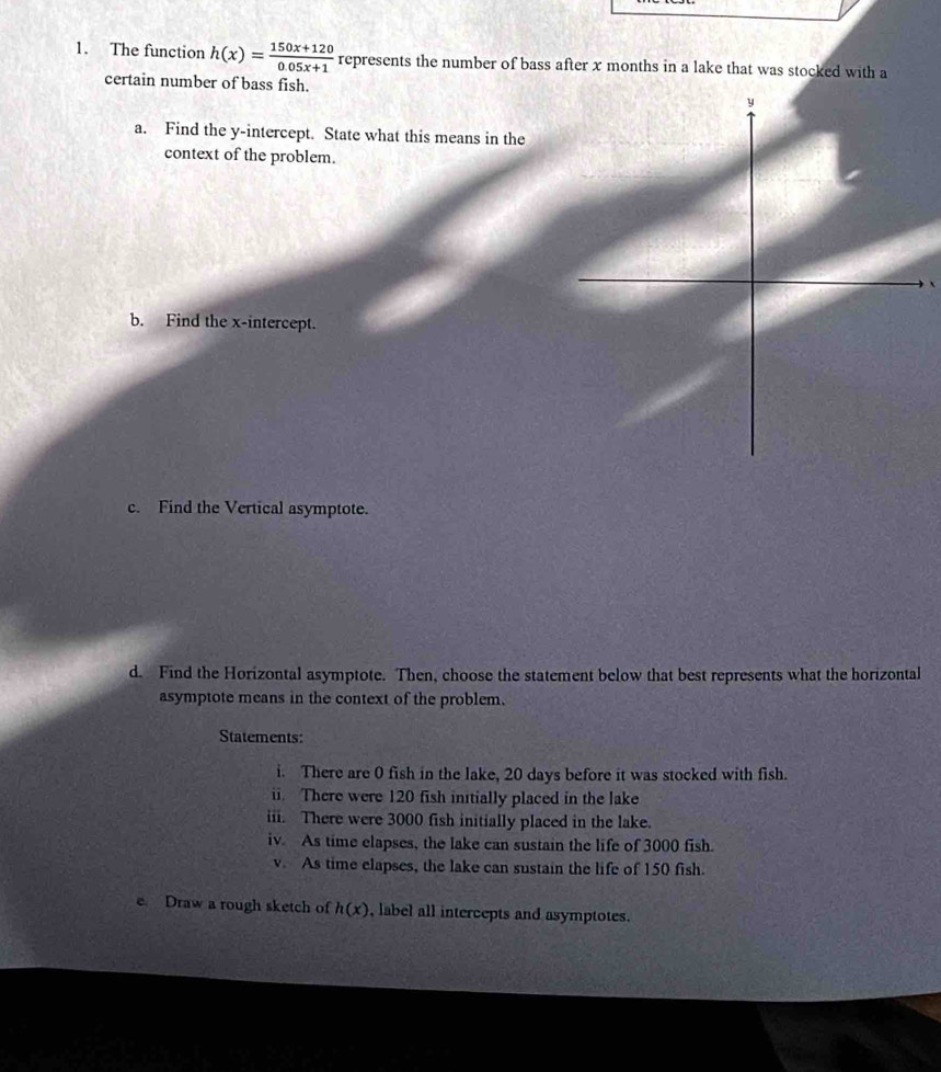 The function h(x)= (150x+120)/0.05x+1  represents the number of bass after x months in a lake that was stocked with a 
certain number of bass fish. 
a. Find the y-intercept. State what this means in the 
context of the problem. 
b. Find the x-intercept. 
c. Find the Vertical asymptote. 
d. Find the Horizontal asymptote. Then, choose the statement below that best represents what the horizontal 
asymptote means in the context of the problem. 
Statements: 
i. There are 0 fish in the lake, 20 days before it was stocked with fish. 
ii. There were 120 fish initially placed in the lake 
iii. There were 3000 fish initially placed in the lake. 
iv. As time elapses, the lake can sustain the life of 3000 fish. 
v. As time clapses, the lake can sustain the life of 150 fish. 
e Draw a rough sketch of h(x) , label all intercepts and asymptotes.