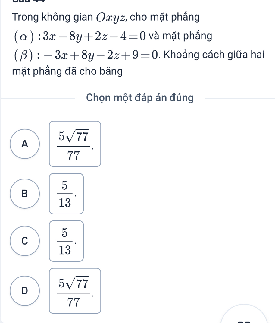 Trong không gian Oxyz, cho mặt phẳng
alpha ): 3x-8y+2z-4=0 và mặt phẳng
(beta ):-3x+8y-2z+9=0. Khoảng cách giữa hai
mặt phẳng đã cho bằng
Chọn một đáp án đúng
A  5sqrt(77)/77 .
B  5/13 .
C  5/13 .
D  5sqrt(77)/77 .