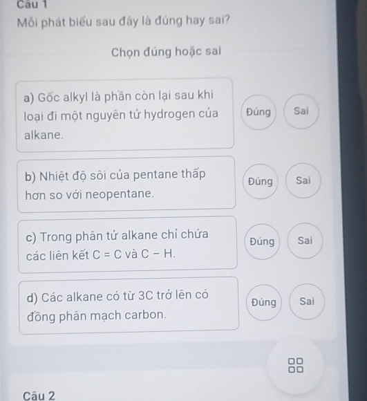 Mỗi phát biểu sau đây là đúng hay sai?
Chọn đúng hoặc sai
a) Gốc alkyl là phần còn lại sau khi
loại đi một nguyên tử hydrogen của Đúng Sai
alkane.
b) Nhiệt độ sôi của pentane thấp Đúng Sai
hơn so với neopentane.
c) Trong phân tử alkane chỉ chứa Đúng Sai
các liên kết C=C và C-H. 
d) Các alkane có từ 3C trở lên có Đúng Sai
đồng phân mạch carbon.
Câu 2