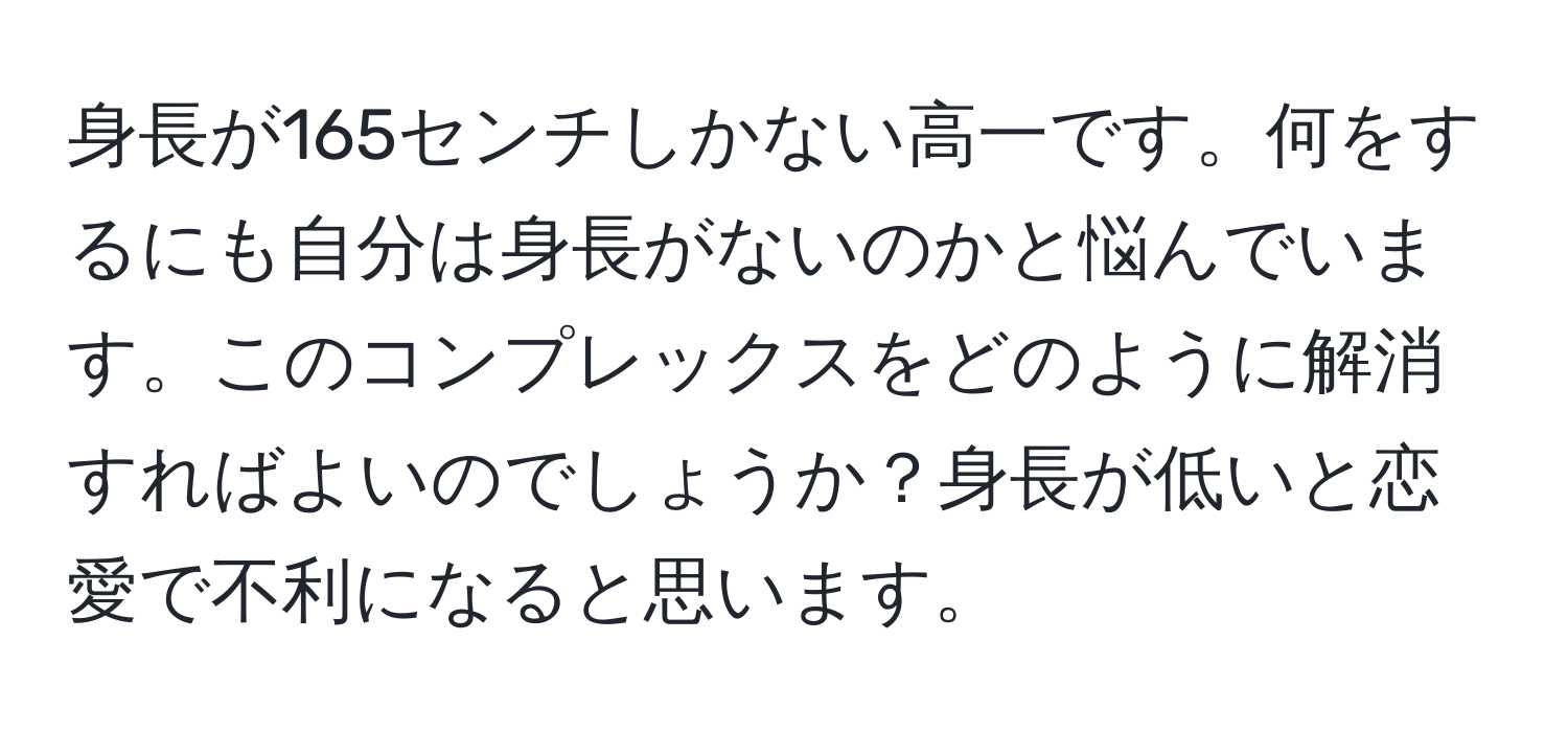 身長が165センチしかない高一です。何をするにも自分は身長がないのかと悩んでいます。このコンプレックスをどのように解消すればよいのでしょうか？身長が低いと恋愛で不利になると思います。