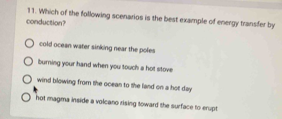 Which of the following scenarios is the best example of energy transfer by
conduction?
cold ocean water sinking near the poles
burning your hand when you touch a hot stove
wind blowing from the ocean to the land on a hot day
hot magma inside a volcano rising toward the surface to erupt