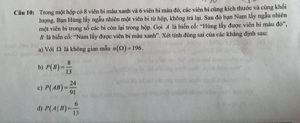 Trong một hộp có 8 viên bi màu xanh và 6 viên bi màu đỏ, các viên bi cùng kích thước và cùng khối
lượng. Bạn Hùng lấy ngẫu nhiên một viên bi từ hộp, không trả lại. Sau đó bạn Nam lấy ngẫu nhiên
một viên bi trong số các bi còn lại trong hộp. Gọi A là biến cố: “Hùng lấy được viên bi màu đỏ”,
B là biến cố: “Nam lấy được viên bi màu xanh”. Xét tính đúng sai của các khẳng định sau:
a) Với Ω là không gian mẫu n(Omega )=196. 
b) P(B)= 8/13 
c) P(AB)= 24/91 
d) P(A|B)= 6/13 