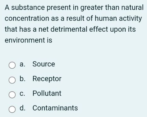 A substance present in greater than natural
concentration as a result of human activity
that has a net detrimental effect upon its
environment is
a. Source
b. Receptor
c. Pollutant
d. Contaminants