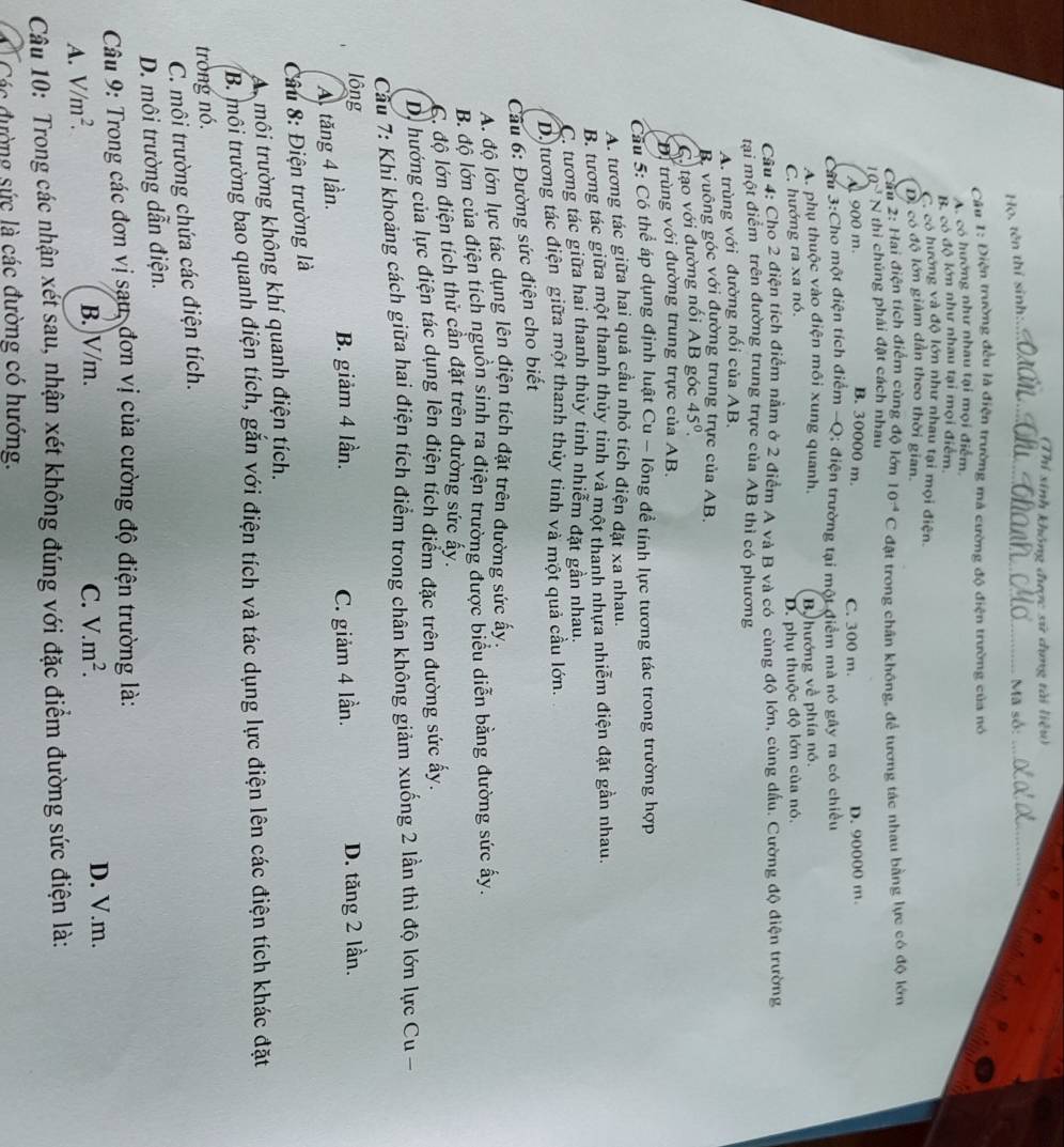 (Thi sinh không được sử dụng tài liệu)
Họ, tên thí sinh:_
Mã số:_
Câu 1: Điện trường đều là điện trường mã cường độ điện trường của nó
A. có hướng như nhau tại mọi điểm,
B có độ lớn như nhau tại mọi điểm
C có hướng và độ lớn như nhau tại mọi điện.
D. có độ lớn giám dân theo thời gian.
Cầu 2: Hai điện tích điểm cùng độ lớn
10^(-3) N thì chúng phải đặt cách nhau 10^(-4)C đặật trong chân không, để tương tác nhau bằng lực có độ lớn
B. 30000 m.
A 900 m. C. 300 m.
Cầu 3:Cho một điện tích điểm -Q; điện trường tại một điểm mà nó gây ra có chiều D. 90000 m.
A. phụ thuộc vào điện môi xung quanh.
C. hướng ra xa nó. By hướng về phía nó.
D. phụ thuộc độ lớn của nó,
Câu 4: Cho 2 điện tích điểm nằm ở 2 điểm A và B và có cùng độ lớn, cùng dầu. Cường độ điện trường
tai một điểm trên đường trung trực của AB thì có phương
A. trùng với đường nối của AB.
B. vuông góc với đường trung trực của AB.
C. tạo với đường nối AB góc 45°.
D. trùng với đường trung trực của AB.
Cầu 5: Có thể áp dụng định luật Cu - lông để tính lực tương tác trong trường hợp
A. tương tác giữa hai quả cầu nhỏ tích điện đặt xa nhau.
B. tương tác giữa một thanh thủy tinh và một thanh nhựa nhiễm điện đặt gần nhau.
C. tương tác giữa hai thanh thủy tinh nhiễm đặt gần nhau.
D. tương tác điện giữa một thanh thủy tinh và một quả cầu lớn.
Câu 6: Đường sức điện cho biết
A. độ lớn lực tác dụng lên điện tích đặt trên đường sức ấy.
B. độ lớn của điện tích nguồn sinh ra điện trường được biểu diễn bằng đường sức ấy.
C. độ lớn điện tích thử cần đặt trên đường sức ấy.
D. hướng của lực điện tác dụng lên điện tích điểm đặc trên đường sức ấy.
Cầu 7: Khi khoảng cách giữa hai điện tích điểm trong chân không giảm xuống 2 lần thì độ lớn lực Cu -
lông D. tăng 2 lần.
A. tăng 4 lần. B. giảm 4 lần. C. giảm 4 lần.
Câu 8: Điện trường là
A môi trường không khí quanh điện tích.
B. môi trường bao quanh điện tích, gắn với điện tích và tác dụng lực điện lên các điện tích khác đặt
trong nó.
C. môi trường chứa các điện tích.
D. môi trường dẫn điện.
Câu 9: Trong các đơn vị sau, đơn vị của cường độ điện trường là:
A. V/m^2. B.)V/m. C. V.m^2. D. V.m.
Câu 10: Trong các nhận xét sau, nhận xét không đúng với đặc điểm đường sức điện là:
Ở Các đường sức là các đường có hướng.