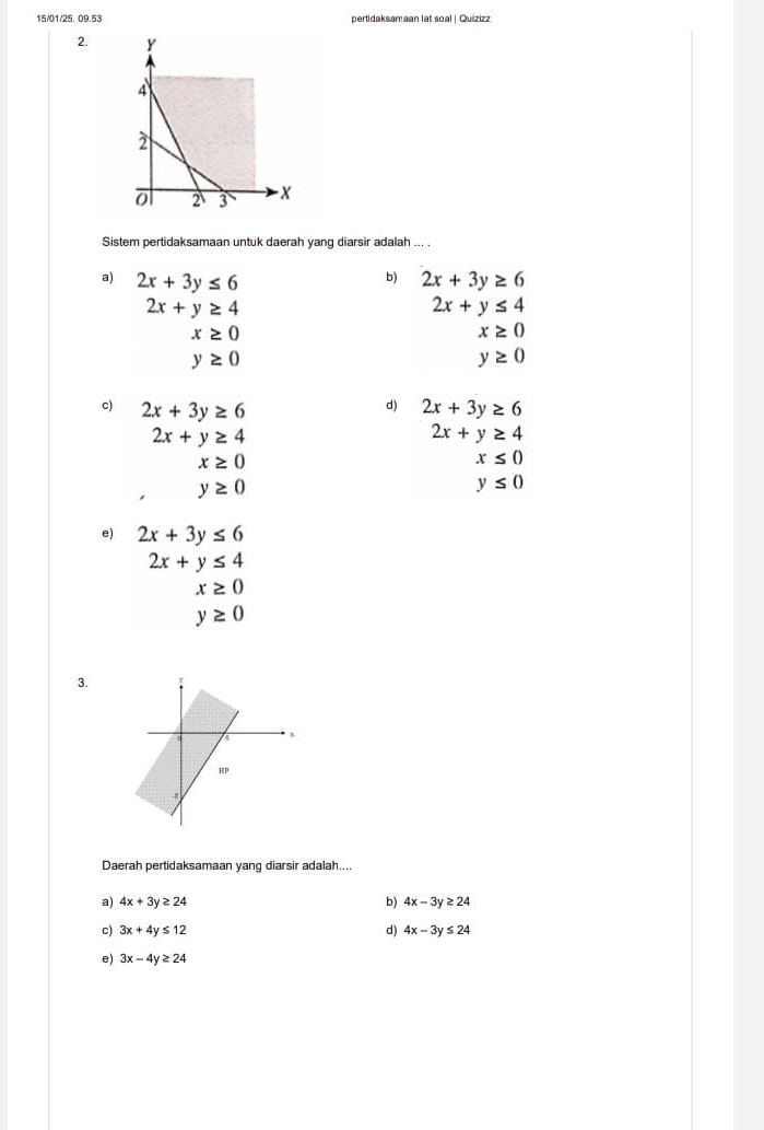 15/01/25, 09.53 pertidaksamaan lat soal | Quizizz
2. 
Sistem pertidaksamaan untuk daerah yang diarsir adalah
b)
a) 2x+3y≤ 6 2x+3y≥ 6
2x+y≥ 4
2x+y≤ 4
x≥ 0
x≥ 0
y≥ 0
y≥ 0
d)
c) 2x+3y≥ 6 2x+3y≥ 6
2x+y≥ 4
2x+y≥ 4
x≥ 0
x≤ 0
y≥ 0
y≤ 0
e) 2x+3y≤ 6
2x+y≤ 4
x≥ 0
y≥ 0
3.
Daerah pertidaksamaan yang diarsir adalah....
a) 4x+3y≥ 24 b) 4x-3y≥ 24
c) 3x+4y≤ 12 d) 4x-3y≤ 24
e) 3x-4y≥ 24