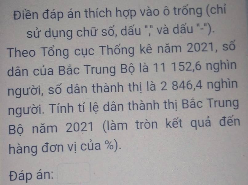 Điền đáp án thích hợp vào ô trống (chỉ 
sử dụng chữ số, dấu "," và dấu "-"). 
Theo Tổng cục Thống kê năm 2021, số 
dân của Bắc Trung Bộ là 11 152, 6 nghìn 
người, số dân thành thị là 2 846, 4 nghìn 
người. Tính tỉ lệ dân thành thị Bắc Trung 
Bộ năm 2021 (làm tròn kết quả đến 
hàng đơn vị của %). 
Đáp án: