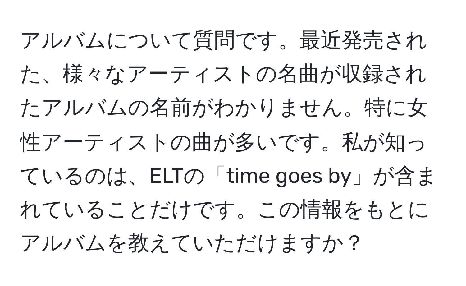 アルバムについて質問です。最近発売された、様々なアーティストの名曲が収録されたアルバムの名前がわかりません。特に女性アーティストの曲が多いです。私が知っているのは、ELTの「time goes by」が含まれていることだけです。この情報をもとにアルバムを教えていただけますか？