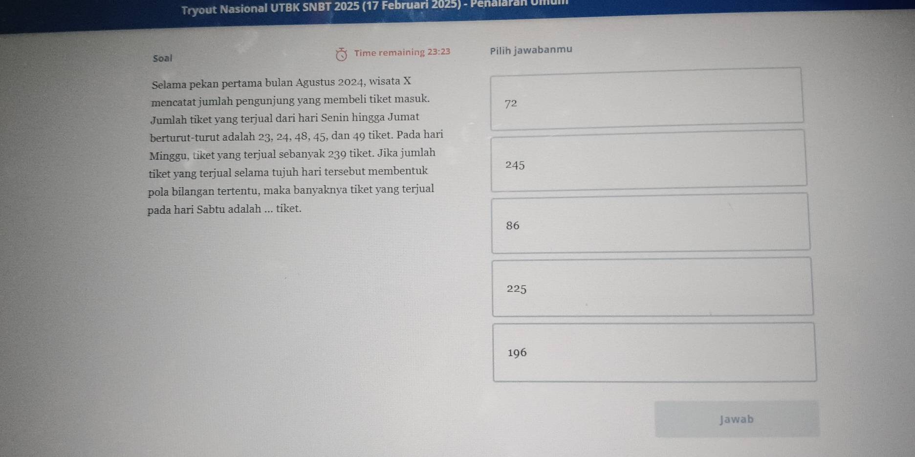 Tryout Nasional UTBK SNBT 2025 (17 Februari 2025) - Penalaran Um
Soal Time remaining 23:23 Pilih jawabanmu
Selama pekan pertama bulan Agustus 2024, wisata X
mencatat jumlah pengunjung yang membeli tiket masuk.
72
Jumlah tiket yang terjual dari hari Senin hingga Jumat
berturut-turut adalah 23, 24, 48, 45, dan 49 tiket. Pada hari
Minggu, tiket yang terjual sebanyak 239 tiket. Jika jumlah
tiket yang terjual selama tujuh hari tersebut membentuk
245
pola bilangan tertentu, maka banyaknya tiket yang terjual
pada hari Sabtu adalah ... tiket.
86
225
196
Jawab