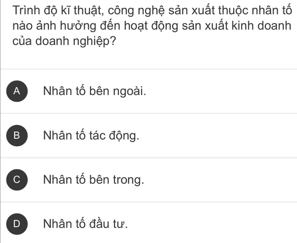 Trình độ kĩ thuật, công nghệ sản xuất thuộc nhân tố
nào ảnh hưởng đến hoạt động sản xuất kinh doanh
của doanh nghiệp?
A Nhân tố bên ngoài.
B Nhân tố tác động.
Nhân tố bên trong.
I Nhân tố đầu tư.