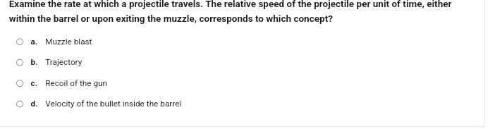 Examine the rate at which a projectile travels. The relative speed of the projectile per unit of time, either
within the barrel or upon exiting the muzzle, corresponds to which concept?
a. Muzzle blast
b. Trajectory
c. Recoil of the gun
d. Velocity of the bullet inside the barrel