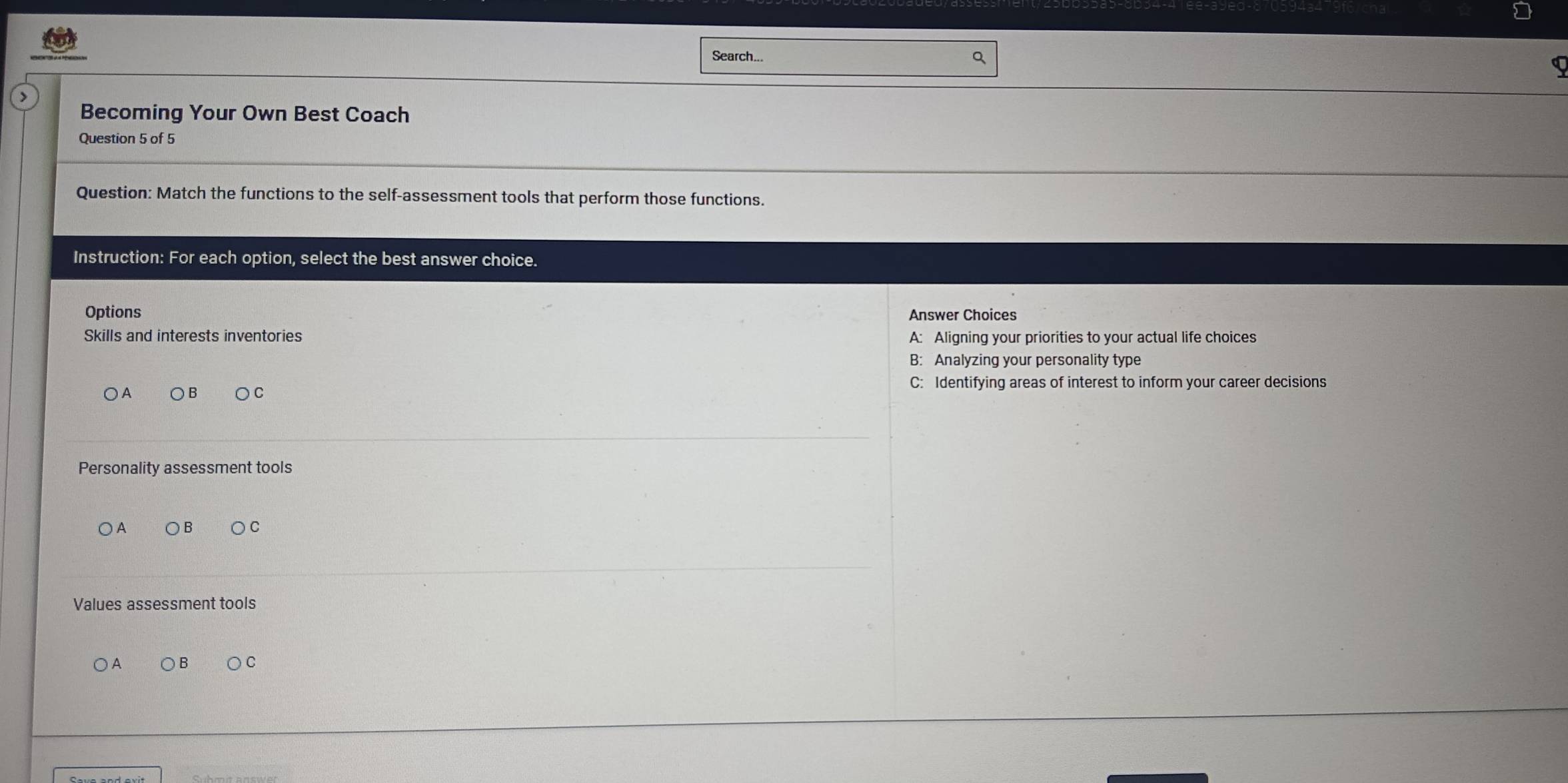 Search...
a
>
Becoming Your Own Best Coach
Question 5 of 5
Question: Match the functions to the self-assessment tools that perform those functions.
Instruction: For each option, select the best answer choice.
Options Answer Choices
Skills and interests inventories A: Aligning your priorities to your actual life choices
B: Analyzing your personality type
C: Identifying areas of interest to inform your career decisions
Personality assessment tools
○A B C
Values assessment tools
A B