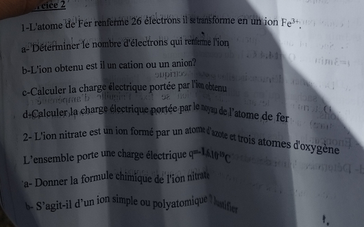 cice 2 
1-L'atome de Fér renferme 26 électrons il s transforme en un ion Fe^(3+). 
a- Déterminer le nombre d'électrons qui renerme l'ion 
b-L'ion obtenu est il un cation ou un anion? 
c-Calculer la charge électrique portée par l'ion obtenu 
d+Calculer la charge électrique portée par le noyau de 1 atome de fer 
2- L'ion nitrate est un ion formé par un atome d'azote et trois atomes d'oxygène 
L'ensemble porte une charge électrique q=-1.6.10^(-19)C
a- Donner la formule chimique de l'ion nitrate 
b- S’agit-il d’un ion simple ou polyatomique ! 
lustific