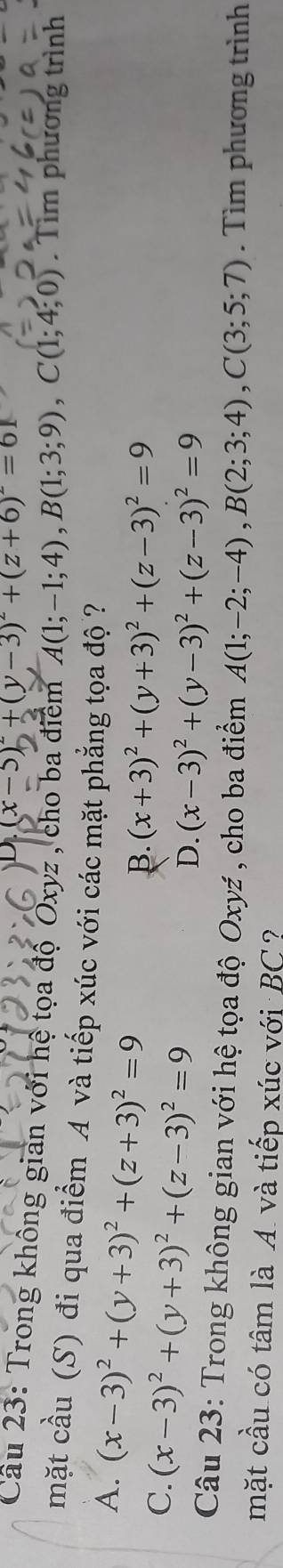 (x-5)^2+(y-3)^2+(z+6)^2=61
Cầu 23: Trong không gian với hệ tọa độ Oxyz , cho ba điểm A(1;-1;4), B(1;3;9), C(1;4;0). Tìm phương trình
mặt cầu (S) đi qua điểm A và tiếp xúc với các mặt phẳng tọa độ ?
A. (x-3)^2+(y+3)^2+(z+3)^2=9
C. (x-3)^2+(y+3)^2+(z-3)^2=9
B. (x+3)^2+(y+3)^2+(z-3)^2=9
D. (x-3)^2+(y-3)^2+(z-3)^2=9
Câu 23: Trong không gian với hệ tọa độ Oxyź , cho ba điểm A(1;-2;-4), B(2;3;4), C(3;5;7). Tìm phương trình
mặt cầu có tâm là A và tiếp xúc với BC?