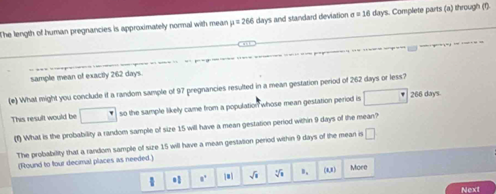 The length of human pregnancies is approximately normal with mean mu =266days and standard deviation sigma =16 days. Complete parts (a) through (f). 
sample mean of exactly 262 days. 
(e) What might you conclude if a random sample of 97 pregnancies resulted in a mean gestation period of 262 days or less? 
S 
This result would be □ so the sample likely came from a population whose mean gestation period is □ 266day
(f) What is the probability a random sample of size 15 will have a mean gestation period within 9 days of the mean? 
The probability that a random sample of size 15 will have a mean gestation period within 9 days of the mean is □ 
(Round to tour decimal places as needed.)
8° ju i sqrt(8) sqrt[3](8) D、 (0,8) More 
Next