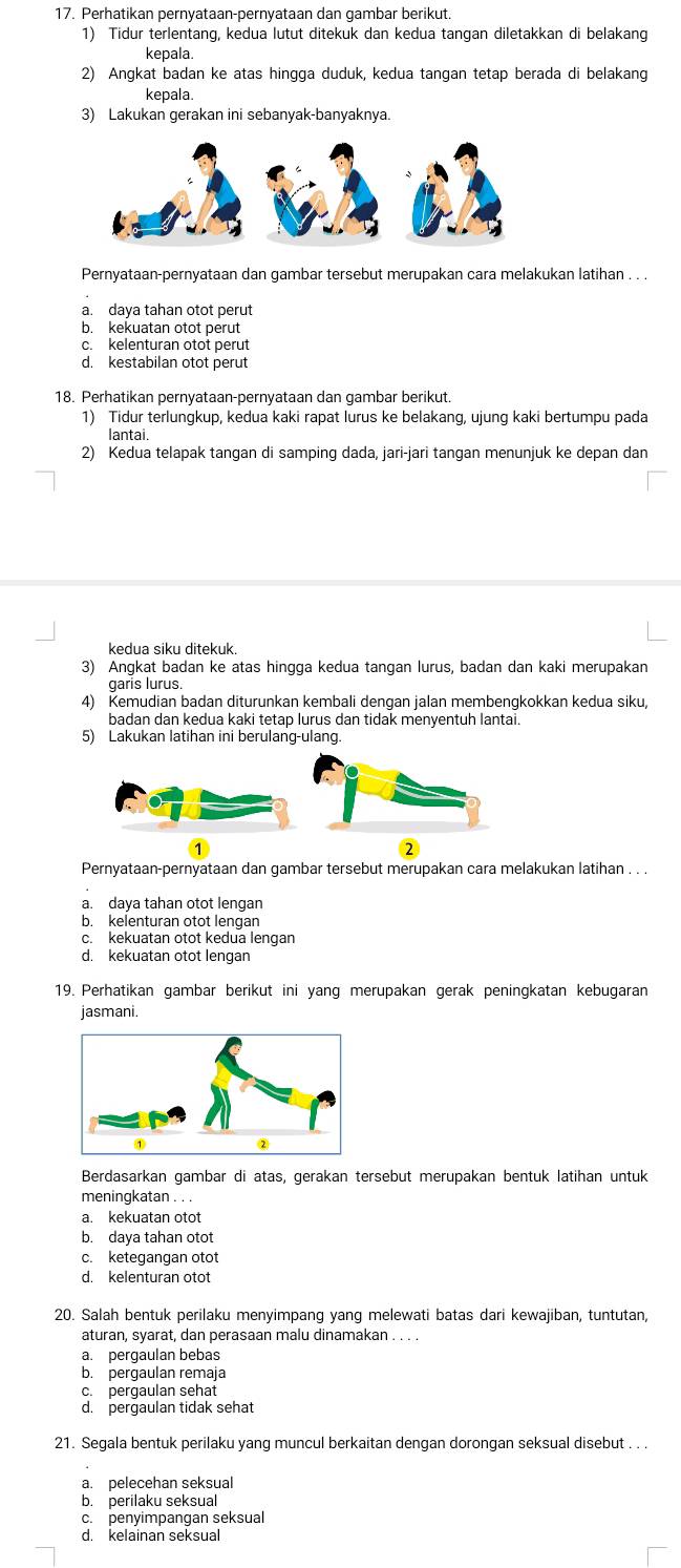 Perhatikan pernyataan-pernyataan dan gambar berikut.
1) Tidur terlentang, kedua lutut ditekuk dan kedua tangan diletakkan di belakang
kepala
2) Angkat badan ke atas hingga duduk, kedua tangan tetap berada di belakang
kepala.
3) Lakukan gerakan ini sebanyak-banyaknya.
Pernyataan-pernyataan dan gambar tersebut merupakan cara melakukan latihan . . .
a. daya tahan otot perut
b. kekuatan otot perut
c. kelenturan otot perut
d. kestabilan otot perut
18. Perhatikan pernyataan-pernyataan dan gambar berikut.
1) Tidur terlungkup, kedua kaki rapat lurus ke belakang, ujung kaki bertumpu pada
lantai
2) Kedua telapak tangan di samping dada, jari-jari tangan menunjuk ke depan dan
kedua siku ditekuk.
3) Angkat badan ke atas hingga kedua tangan lurus, badan dan kaki merupakan
garís lurus
4) Kemudian badan diturunkan kembali dengan jalan membengkokkan kedua siku,
badan dan kedua kaki tetap lurus dan tidak menyentuh lantai.
5) Lakukan latihan ini berulang-ulang.
2
Pernyataan-pernyataan dan gambar tersebut merupakan cara melakukan latihan . . .
a. daya tahan otot lengan
b. kelenturan otot lengan
c. kekuatan otot kedua lengan
d. kekuatan otot lengan
19. Perhatikan gambar berikut ini yang merupakan gerak peningkatan kebugaran
jasmani
Berdasarkan gambar di atas, gerakan tersebut merupakan bentuk latihan untuk
meningkatan . . .
a. kekuatan otot
b. daya tahan otot
c. ketegangan otot
d. kelenturan otot
20. Salah bentuk perilaku menyimpang yang melewati batas dari kewajiban, tuntutan,
aturan, syarat, dan perasaan malu dinamakan . . . .
a. pergaulan bebas
b. pergaulan remaja
c. pergaulan sehat
d. pergaulan tidak sehat
21. Segala bentuk perilaku yang muncul berkaitan dengan dorongan seksual disebut . . .
a. pelecehan seksual
b. perilaku seksual
c. penyimpangan seksual
d. kelainan seksual