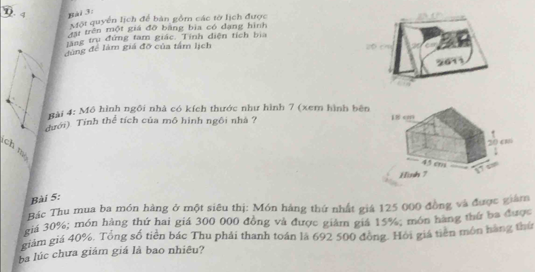 D. 4 Bài 3:
Một quyển lịch để bàn gồm các tờ lịch được
đất trên một giá đỡ bằng bìa có dạng hình
lãng trụ đứng tam giác. Tính diện tích bìa
dùng đề làm giá đỡ của tấm lịch
2611
Bài 4: Mô hình ngôi nhà có kích thước như hình 7 (xem hình bên
dưới). Tỉnh thể tích của mô hình ngôi nhà ? 
ch m
Bài 5:
Bác Thu mua ba món hàng ở một siêu thị: Món hàng thứ nhất giá 125 000 đồng và được giám
giá 30%; món hàng thứ hai giá 300 000 đồng và được giảm giá 15%; món hàng thứ ba được
giảm giá 40%. Tổng số tiền bác Thu phải thanh toán là 692 500 đồng. Hỏi giả tiên môn hàng thứ
ba lúc chưa giảm giá là bao nhiêu?