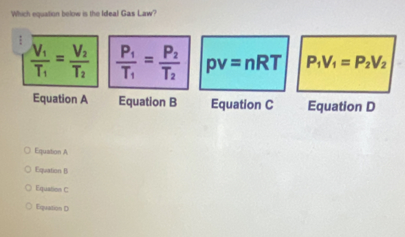 Which equation below is the Ideal Gas Law?
frac V_1T_1=frac V_2T_2 frac P_1T_1=frac P_2T_2 pv=nRT P_1V_1=P_2V_2
Equation A Equation B Equation C Equation D
Equation A
Equation B
Equation C
Equation D