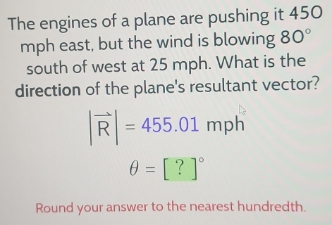 The engines of a plane are pushing it 450
mph east, but the wind is blowing 80°
south of west at 25 mph. What is the 
direction of the plane's resultant vector?
|vector R|=455.01mph
θ =[?]^circ 
Round your answer to the nearest hundredth.