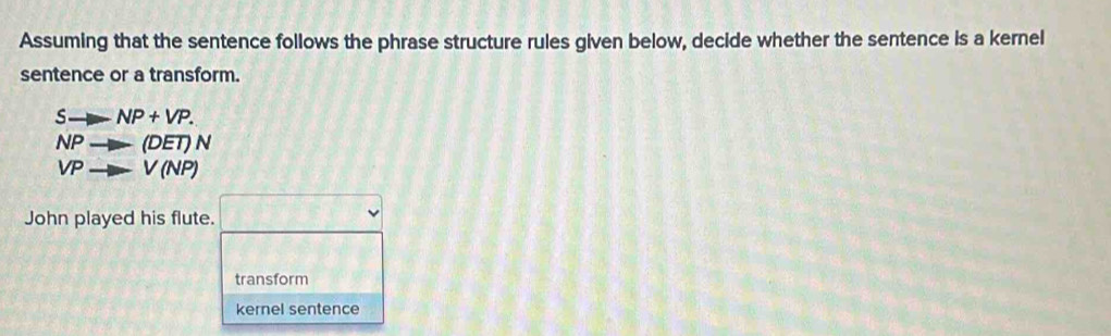 Assuming that the sentence follows the phrase structure rules given below, decide whether the sentence is a kernel
sentence or a transform.
-NP+VP.
NPto (DET) N
V to V(NP)
John played his flute. □ 
transform
kernel sentence