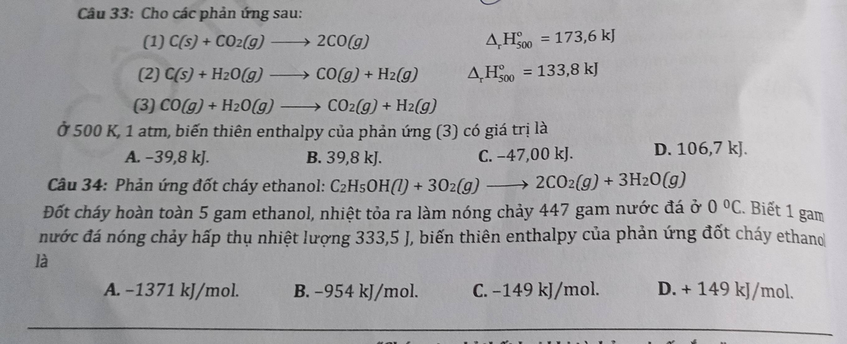 Cho các phản ứng sau:
(1) C(s)+CO_2(g)to 2CO(g) △ _rH_(500)°=173,6kJ
(2) C(s)+H_2O(g)to CO(g)+H_2(g) △ _rH_(500)°=133,8kJ
(3) CO(g)+H_2O(g)to CO_2(g)+H_2(g)
Ở 500 K, 1 atm, biến thiên enthalpy của phản ứng (3) có giá trị là
A. −39, 8 kJ. B. 39,8 kJ. C. −47,00 kJ.
D. 106, 7kJ a
Câu 34: Phản ứng đốt cháy ethanol: C_2H_5OH(l)+3O_2(g)to 2CO_2(g)+3H_2O(g)
Đốt cháy hoàn toàn 5 gam ethanol, nhiệt tỏa ra làm nóng chảy 447 gam nước đá ở 0°C. Biết 1 gam
nước đá nóng chảy hấp thụ nhiệt lượng 333,5 J, biến thiên enthalpy của phản ứng đốt cháy ethano
là
A. −1371 kJ/mol. B. −954 kJ/mol. C. −149 kJ/mol. D. + 149 kJ/mol.