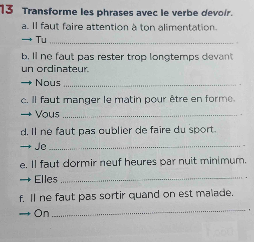 Transforme les phrases avec le verbe devoir. 
a. Il faut faire attention à ton alimentation. 
Tu_ 
b. Il ne faut pas rester trop longtemps devant 
un ordinateur. 
Nous_ 
、 
c. Il faut manger le matin pour être en forme. 
Vous_ 
. 
d. Il ne faut pas oublier de faire du sport. 
Je_ 
. 
e. Il faut dormir neuf heures par nuit minimum. 
Elles _、 
f. Il ne faut pas sortir quand on est malade. 
On 
_ 
.