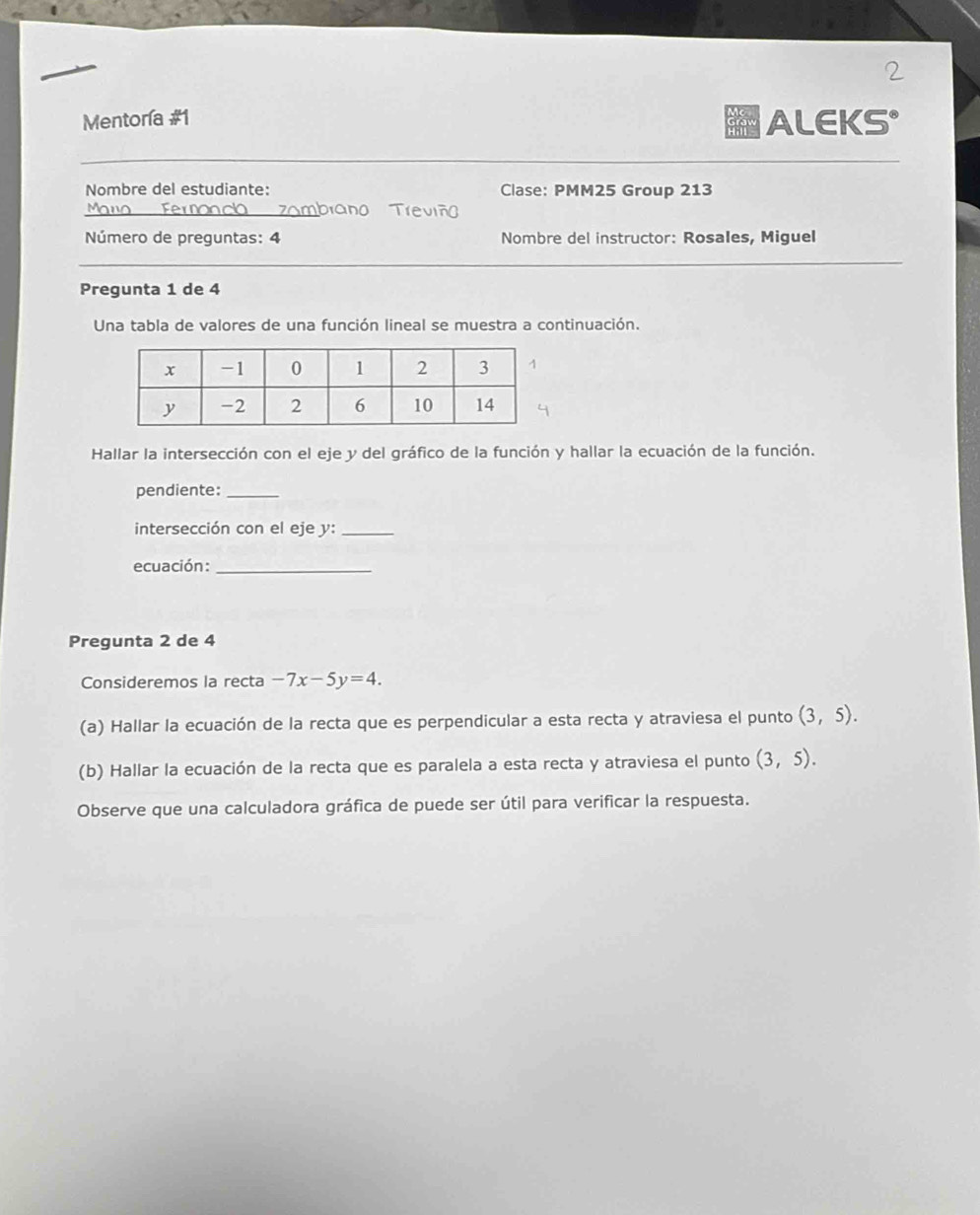 Mentoría #1 ALEKS° 
Nombre del estudiante: Clase: PMM25 Group 213 
Mano zambiano Treviño 
Número de preguntas: 4 Nombre del instructor: Rosales, Miguel 
Pregunta 1 de 4 
Una tabla de valores de una función lineal se muestra a continuación. 
Hallar la intersección con el eje y del gráfico de la función y hallar la ecuación de la función. 
pendiente:_ 
intersección con el eje y :_ 
ecuación:_ 
Pregunta 2 de 4 
Consideremos la recta -7x-5y=4. 
(a) Hallar la ecuación de la recta que es perpendicular a esta recta y atraviesa el punto (3,5). 
(b) Hallar la ecuación de la recta que es paralela a esta recta y atraviesa el punto (3,5). 
Observe que una calculadora gráfica de puede ser útil para verificar la respuesta.