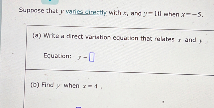 Suppose that y varies directly with x, and y=10 when x=-5. 
(a) Write a direct variation equation that relates x and y. 
Equation: y=□
(b) Find y when x=4.