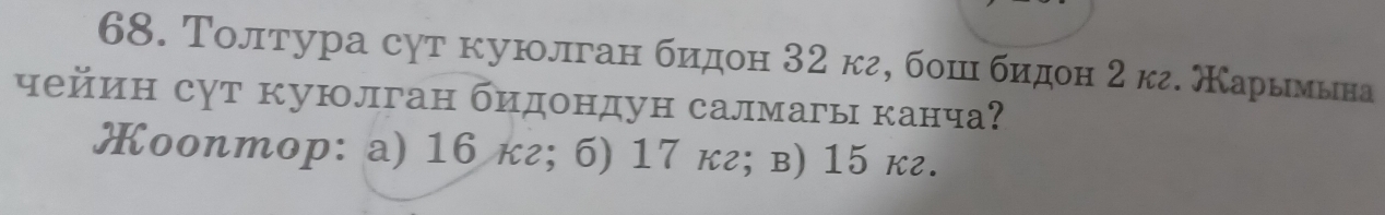 Толтура сут куюлган биηдон 32 кг, бошιι биηдон 2 кг. МΚарьιмьна
чейин сут куюлган бидондун салмагы канча
Œооnтoр: a) 16 кг; б) 17 кг; в) 15 кг.