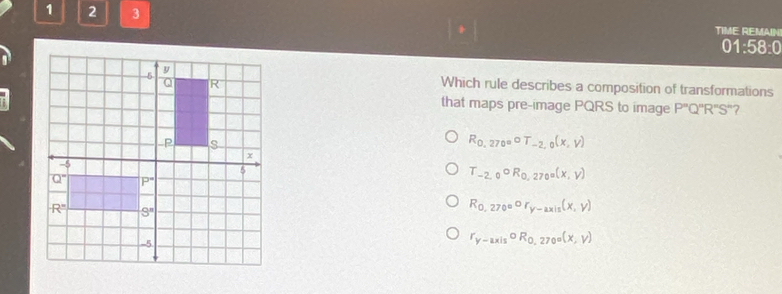 1 2 3 TIME REMAIN
01:58:0
Which rule describes a composition of transformations
that maps pre-image PQRS to image P''Q''R''S'' 7
R_0,270°circ T_-2,0(x,V)
T_-2,0circ R_0,270°(x,y)
R_0,270°or_y-axis(x,y)
r_y-axiscirc R_0,270°(x,y)