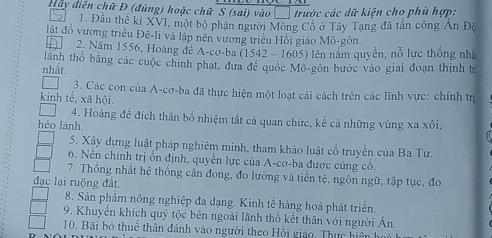 Hãy điền chữ Đ (đúng) hoặc chữ S (sai) vào  trước các dữ kiện cho phù hợp: 
1. Đầu thế kỉ XVI, một bộ phận người Mông Cổ ở Tây Tạng đã tấn công Ấn Độ 
lật đổ vương triều Đê-li và lập nên vương triều Hồi giáo Mô-gôn. 
2. Năm 1556, Hoàng để A-cơ-ba 1542-160^2 5) lên nắm quyền, nỗ lực thống nhấ 
lãnh thổ bằng các cuộc chinh phạt, đưa đế quốc Mô-gôn bước vào giai đoạn thịnh tr 
nhất. 
3. Các con của A-cơ-ba đã thực hiện một loạt cải cách trên các lĩnh vực: chính trị 
kinh tế, xã hội. 
4. Hoàng đế đích thân bổ nhiệm tất cả quan chức, kể cả những vùng xa xôi, 
hẻo lánh. 
5. Xậy dựng luật pháp nghiêm minh, tham khảo luật cổ truyền của Ba Tư. 
6. Nền chính trị ổn định, quyền lực của A-cơ-ba được củng cổ. 
7. Thống nhất hệ thống cân đong, đo lường và tiền tệ, ngôn ngữ, tập tục, đo 
đạc lại ruộng đất. 
8. Sản phẩm nông nghiệp đa dạng. Kinh tế hàng hoá phát triển. 
9. Khuyến khích quý tộc bên ngoài lãnh thổ kết thân với người Ấn. 
10. Bãi bỏ thuể thân đánh vào người theo Hồi giáo, Thực hiện họ