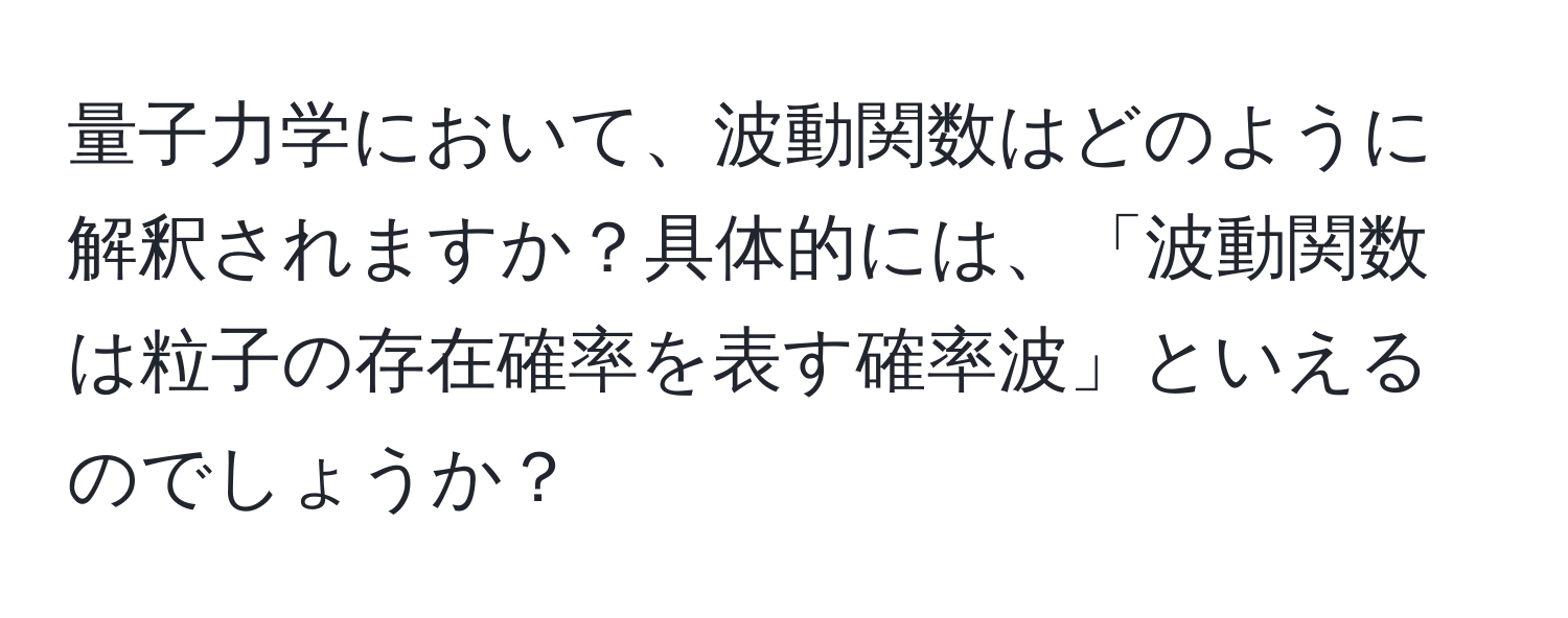 量子力学において、波動関数はどのように解釈されますか？具体的には、「波動関数は粒子の存在確率を表す確率波」といえるのでしょうか？