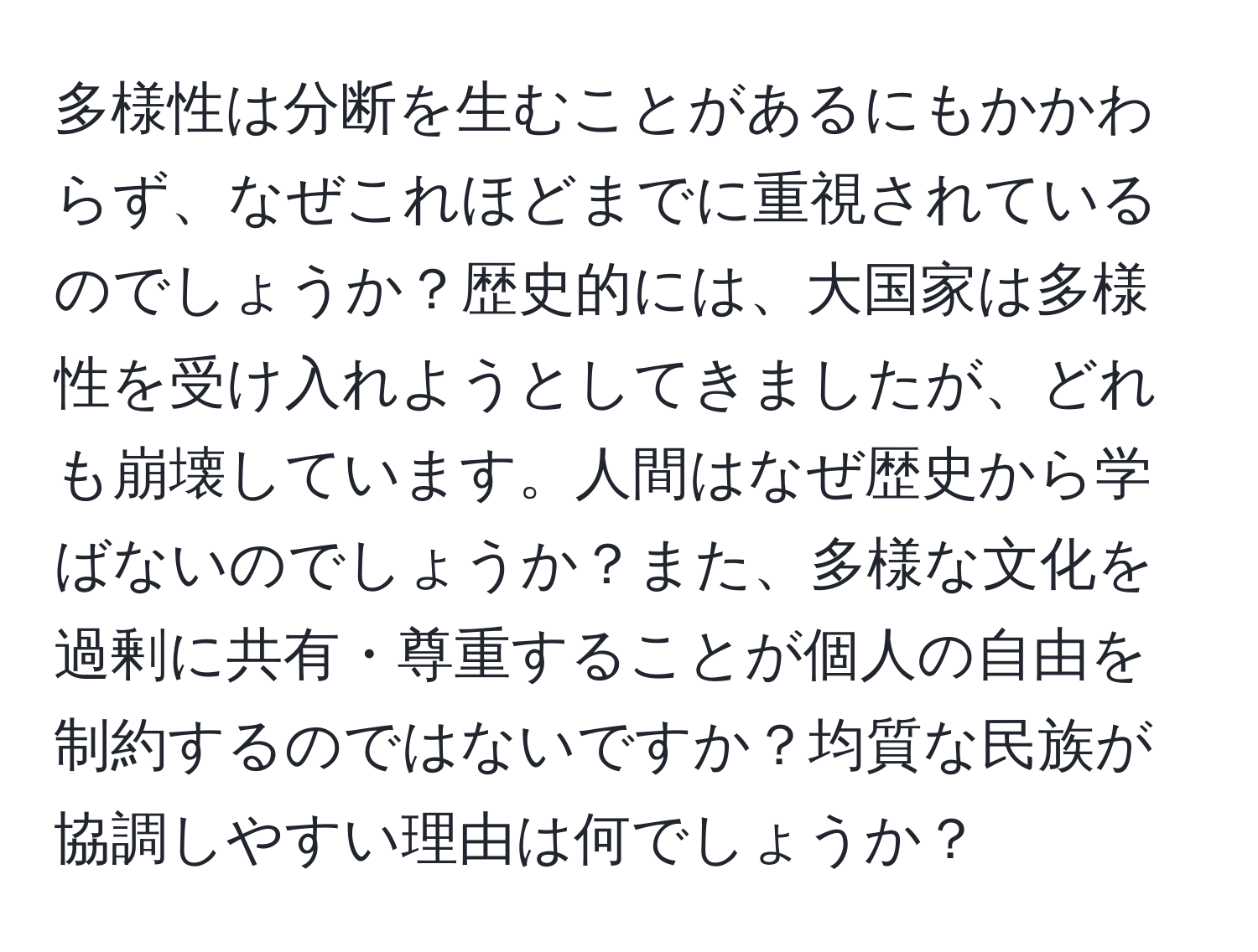 多様性は分断を生むことがあるにもかかわらず、なぜこれほどまでに重視されているのでしょうか？歴史的には、大国家は多様性を受け入れようとしてきましたが、どれも崩壊しています。人間はなぜ歴史から学ばないのでしょうか？また、多様な文化を過剰に共有・尊重することが個人の自由を制約するのではないですか？均質な民族が協調しやすい理由は何でしょうか？