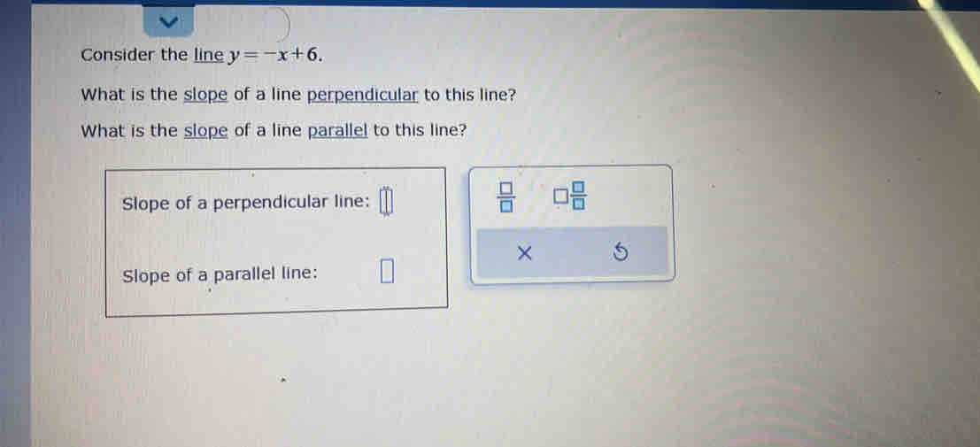 Consider the line y=-x+6. 
What is the slope of a line perpendicular to this line? 
What is the slope of a line parallel to this line? 
Slope of a perpendicular line:
 □ /□   □  □ /□  
× 5 
Slope of a parallel line: