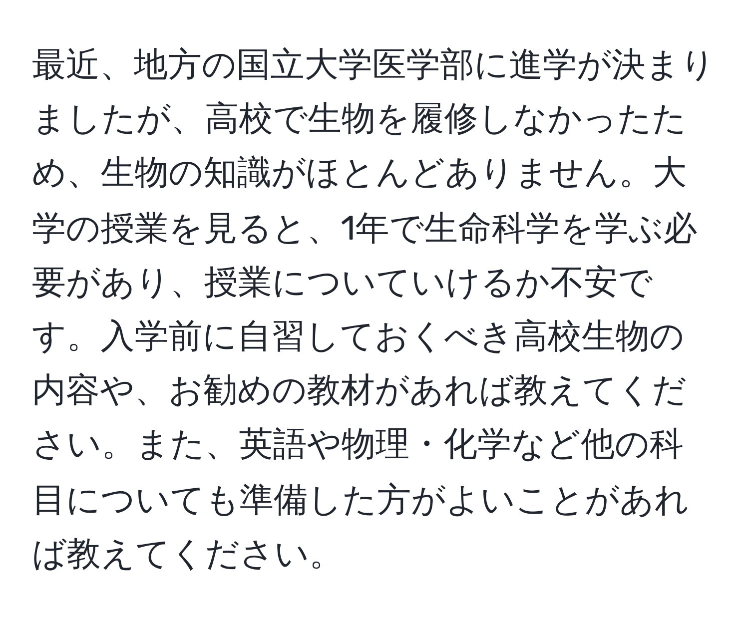 最近、地方の国立大学医学部に進学が決まりましたが、高校で生物を履修しなかったため、生物の知識がほとんどありません。大学の授業を見ると、1年で生命科学を学ぶ必要があり、授業についていけるか不安です。入学前に自習しておくべき高校生物の内容や、お勧めの教材があれば教えてください。また、英語や物理・化学など他の科目についても準備した方がよいことがあれば教えてください。