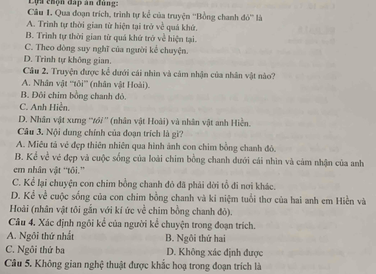 Lựa chọn đấp ân đùng:
Câu 1. Qua đoạn trích, trình tự kể của truyện “Bồng chanh đỏ” là
A. Trình tự thời gian từ hiện tại trở về quá khứ.
B. Trình tự thời gian từ quá khứ trở về hiện tại.
C. Theo dòng suy nghĩ của người kể chuyện.
D. Trình tự không gian.
Câu 2. Truyện được kể dưới cái nhìn và cảm nhận của nhân vật nào?
A. Nhân vật “tôi” (nhân vật Hoài).
B. Đôi chim bồng chanh đỏ.
C. Anh Hiền.
D. Nhân vật xưng “tôi” (nhân vật Hoài) và nhân vật anh Hiền.
Câu 3. Nội dung chính của đoạn trích là gì?
A. Miêu tả vẻ đẹp thiên nhiên qua hình ảnh con chim bồng chanh đỏ.
B. Kể về vẻ đẹp và cuộc sống của loài chim bồng chanh dưới cái nhìn và cảm nhận của anh
em nhân vật “tôi.”
C. Kể lại chuyện con chim bồng chanh đỏ đã phải dời tổ đi nơi khác.
D. Kể về cuộc sống của con chim bồng chanh và kỉ niệm tuổi thơ của hai anh em Hiền và
Hoài (nhân vật tôi gắn với kí ức về chim bồng chanh đỏ).
Câu 4. Xác định ngôi kể của người kể chuyện trong đoạn trích.
A. Ngôi thứ nhất B. Ngôi thứ hai
C. Ngôi thứ ba D. Không xác định được
Câu 5. Không gian nghệ thuật được khắc hoạ trong đoạn trích là