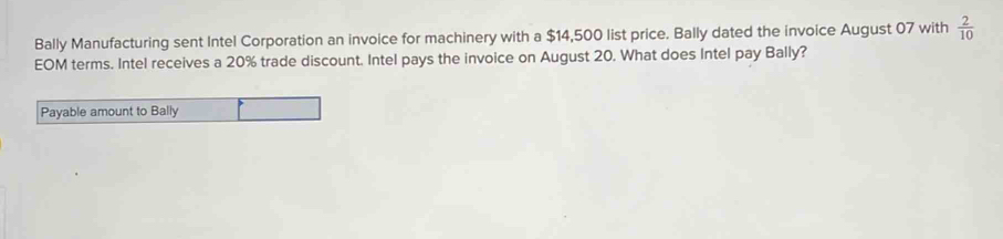 Bally Manufacturing sent Intel Corporation an invoice for machinery with a $14,500 list price. Bally dated the invoice August 07 with  2/10 
EOM terms. Intel receives a 20% trade discount. Intel pays the invoice on August 20. What does Intel pay Bally? 
Payable amount to Bally