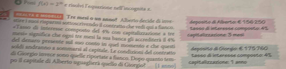 Poni f(x)=2^(20) e risolvi l'equazione nell'incogníta x. 
AXALTA e MobxLi Tre mesí o un anno? Alberto decide di inve terpito à Hoerto E 156 250
stire i suoi risparmi sottoscrivendo il contratto che vedi qui a fianco. *a06o dinternna compçnto 4%
«Tasso di interesse composto del 4% con capitalizzatione a tre capitalizzazione: 3 mesí 
mesí» signífica che ogni tre mesí la sua banca gli accrediterà il 4%
del denaro presente sul suo conto in quel momento e che questí 
deposto di Giorgío: E 175760
soldí andranno a sommarsí al capitale. Le condizioní del contratto 
di Giorgio invece sono quelle riportate a fianco. Dopo quanto tem- tasso di interesse composto: 4%
po il capitale di Alberto uguaglierà quello di Giorgio? (1 anno) capitalizzazione: 1 anno