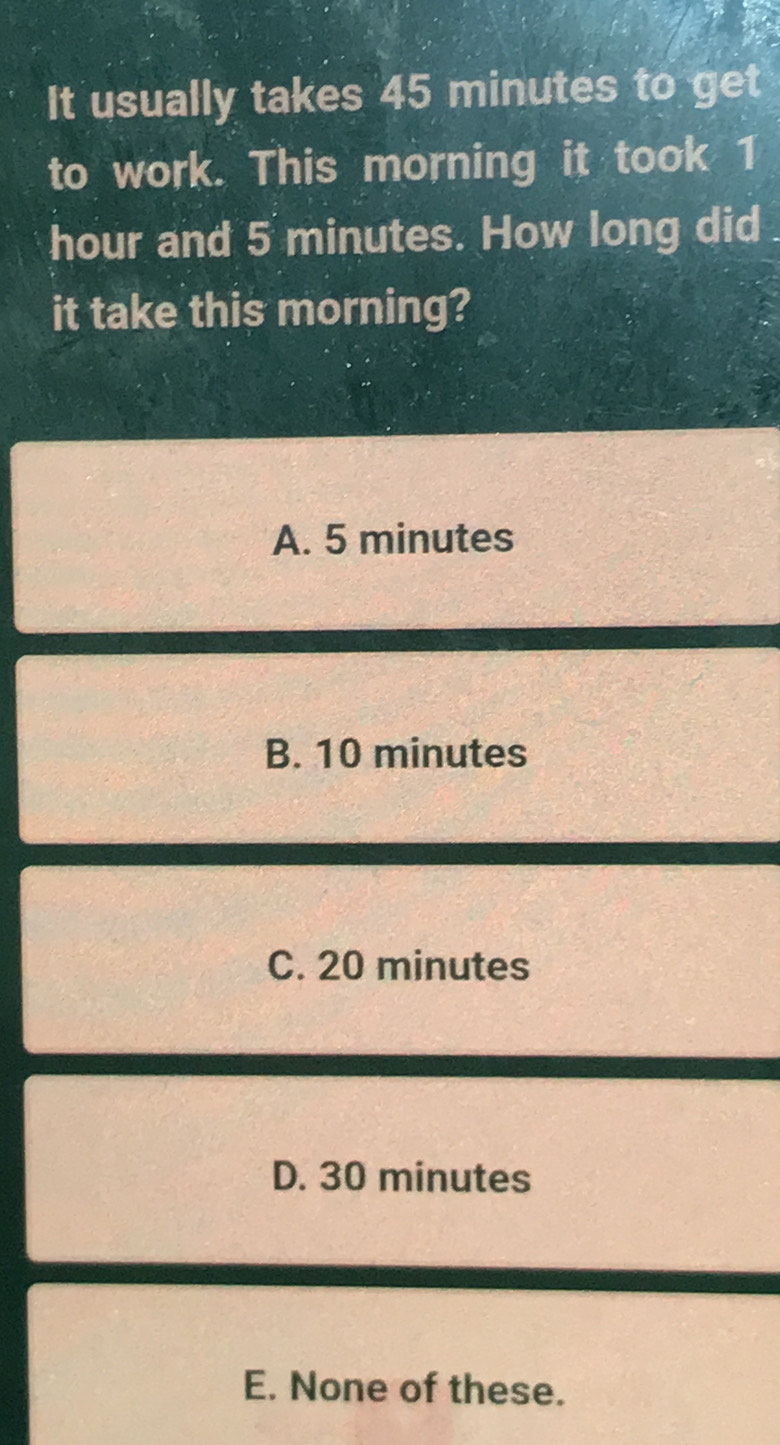 It usually takes 45 minutes to get
to work. This morning it took 1
hour and 5 minutes. How long did
it take this morning?
A. 5 minutes
B. 10 minutes
C. 20 minutes
D. 30 minutes
E. None of these.