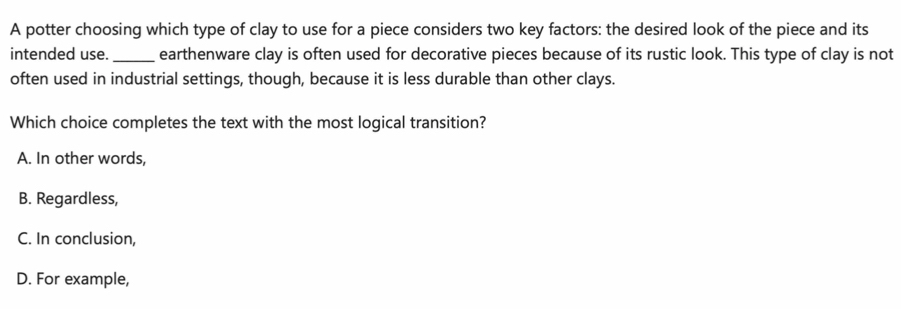 A potter choosing which type of clay to use for a piece considers two key factors: the desired look of the piece and its
intended use._ earthenware clay is often used for decorative pieces because of its rustic look. This type of clay is not
often used in industrial settings, though, because it is less durable than other clays.
Which choice completes the text with the most logical transition?
A. In other words,
B. Regardless,
C. In conclusion,
D. For example,