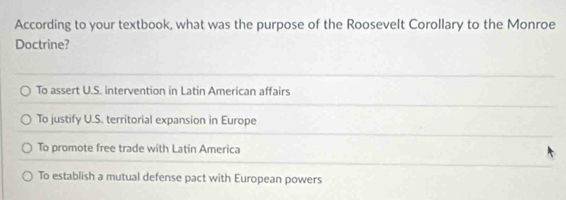 According to your textbook, what was the purpose of the Roosevelt Corollary to the Monroe
Doctrine?
To assert U.S. intervention in Latin American affairs
To justify U.S. territorial expansion in Europe
To promote free trade with Latin America
To establish a mutual defense pact with European powers