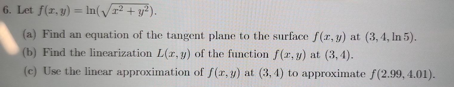 Let f(x,y)=ln (sqrt(x^2+y^2)). 
(a) Find an equation of the tangent plane to the surface f(x,y) at (3,4,ln 5). 
(b) Find the linearization L(x,y) of the function f(x,y) at (3,4). 
(c) Use the linear approximation of f(x,y) at (3,4) to approximate f(2.99,4.01).